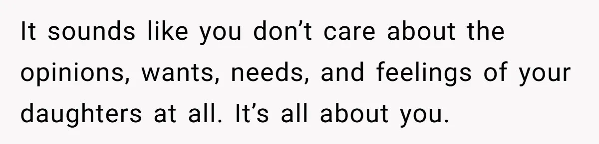 It sounds like you don’t care about the opinions, wants, needs, and feelings of your daughters at all. It’s all about you.