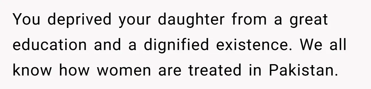 You deprived your daughter from a great education and a dignified existence. We all know how women are treated in Pakistan.