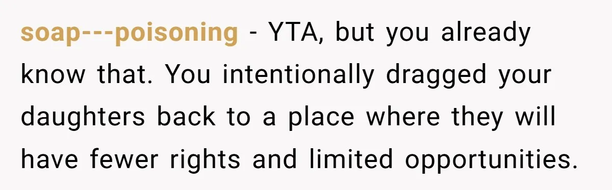 soap---poisoning − YTA, but you already know that. You intentionally dragged your daughters back to a place where they will have fewer rights and limited opportunities.
