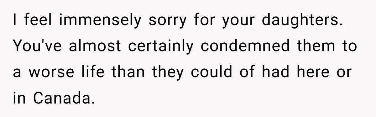 I feel immensely sorry for your daughters. You've almost certainly condemned them to a worse life than they could of had here or in Canada.