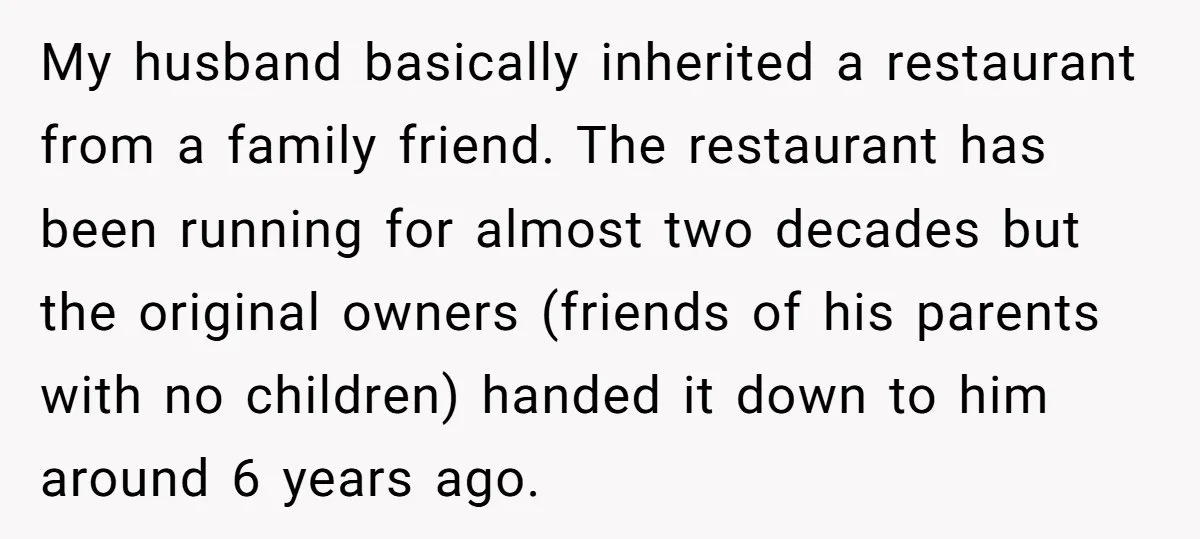 My husband basically inherited a restaurant from a family friend. The restaurant has been running for almost two decades but the original owners (friends of his parents with no children)...