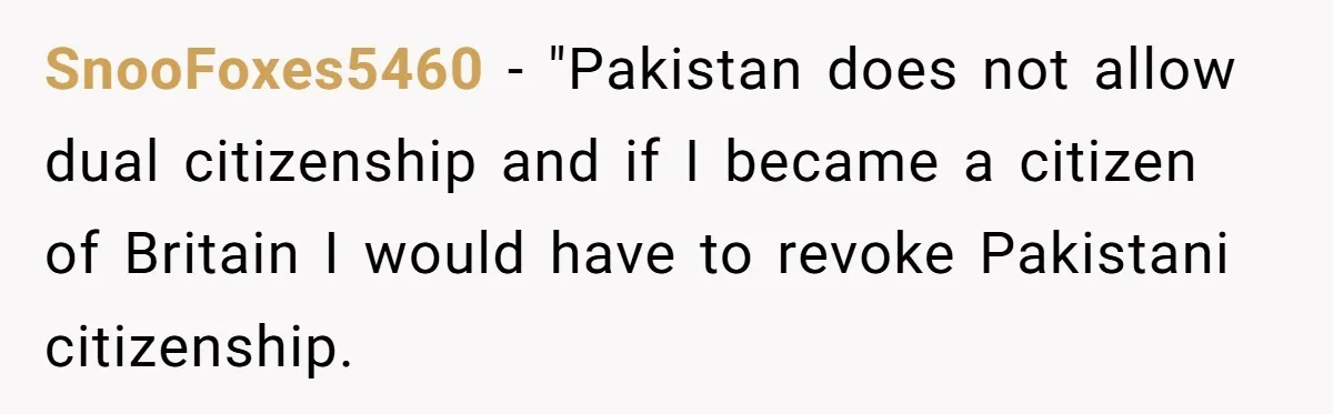 SnooFoxes5460 − "Pakistan does not allow dual citizenship and if I became a citizen of Britain I would have to revoke Pakistani citizenship.