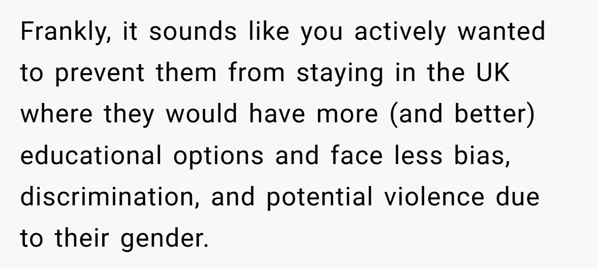 Frankly, it sounds like you actively wanted to prevent them from staying in the UK where they would have more (and better) educational options and face less bias, discrimination, and...