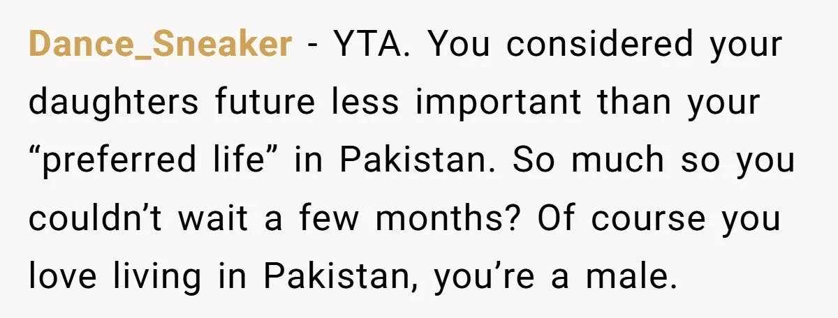 Dance_Sneaker − YTA. You considered your daughters future less important than your “preferred life” in Pakistan. So much so you couldn’t wait a few months? Of course you love living...