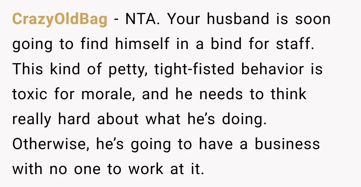CrazyOldBag − NTA. Your husband is soon going to find himself in a bind for staff. This kind of petty, tight-fisted behavior is toxic for morale, and he needs to...