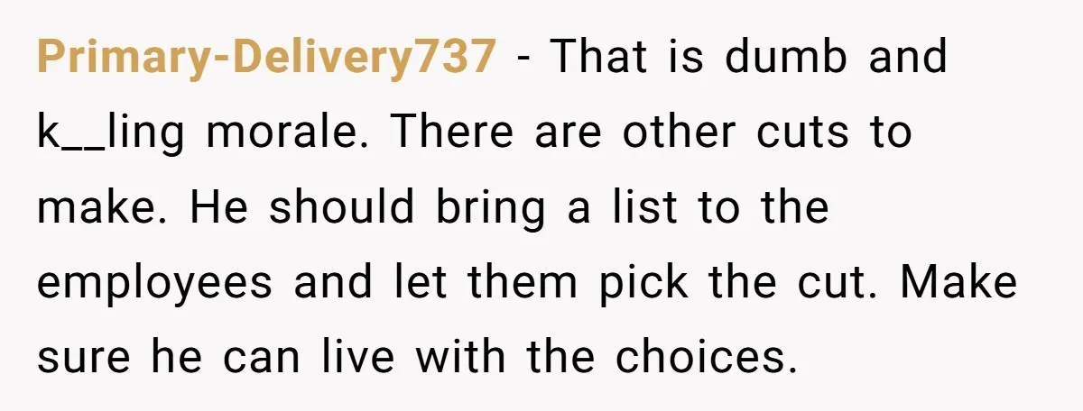 Primary-Delivery737 − That is dumb and k__ling morale. There are other cuts to make. He should bring a list to the employees and let them pick the cut. Make sure...