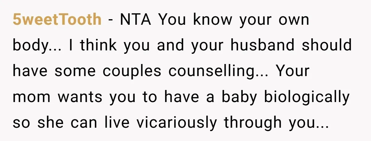5weetTooth - NTA You know your own body... I think you and your husband should have some couples counselling... Your mom wants you to have a baby biologically so she...