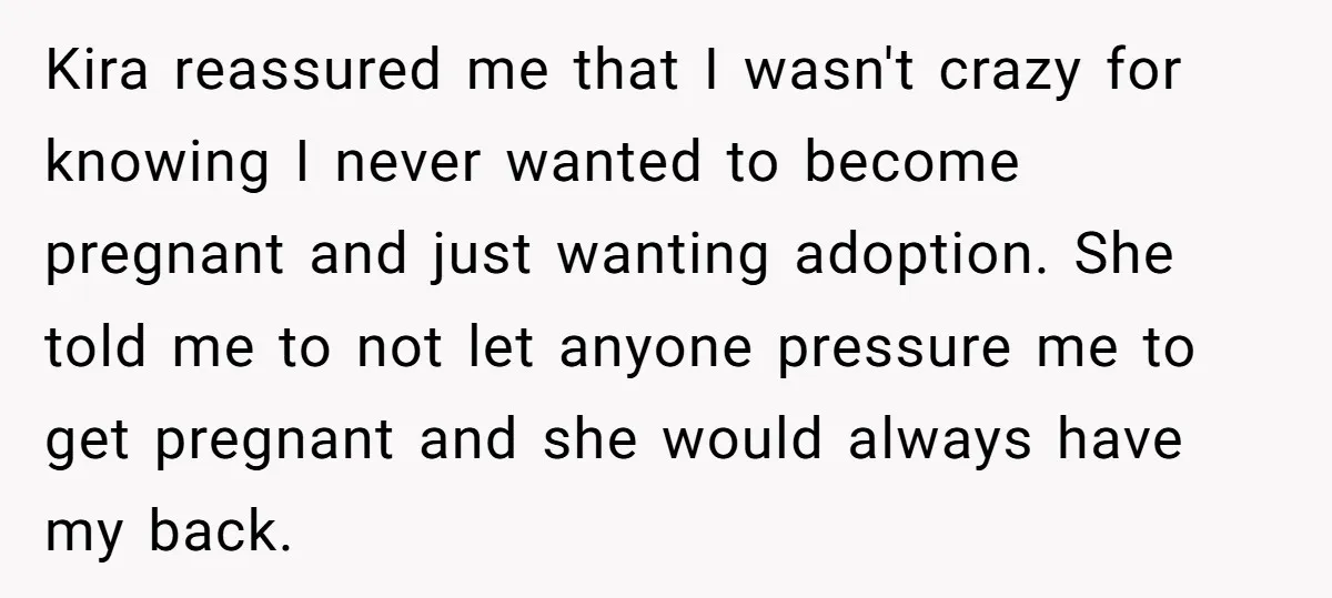 Kira reassured me that I wasn't crazy for knowing I never wanted to become pregnant and just wanting adoption. She told me to not let anyone pressure me to get...