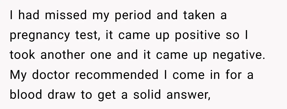 I had missed my period and taken a pregnancy test, it came up positive so I took another one and it came up negative. My doctor recommended I come in...