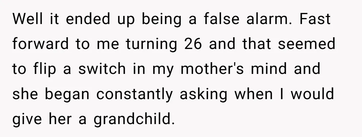 Well it ended up being a false alarm. Fast forward to me turning 26 and that seemed to flip a switch in my mother's mind and she began constantly asking...