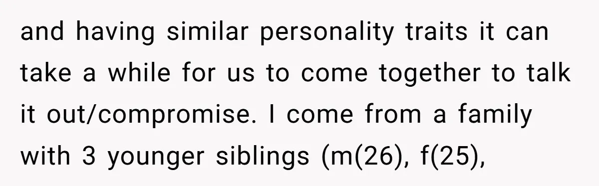 and having similar personality traits it can take a while for us to come together to talk it out/compromise. I come from a family with 3 younger siblings (m(26), f(25),