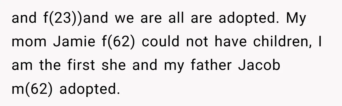 and f(23))and we are all are adopted. My mom Jamie f(62) could not have children, I am the first she and my father Jacob m(62) adopted.