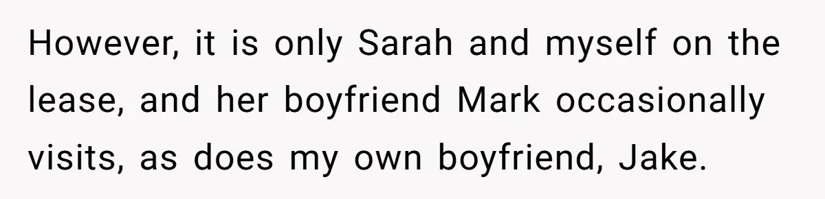 However, it is only Sarah and myself on the lease, and her boyfriend Mark occasionally visits, as does my own boyfriend, Jake.