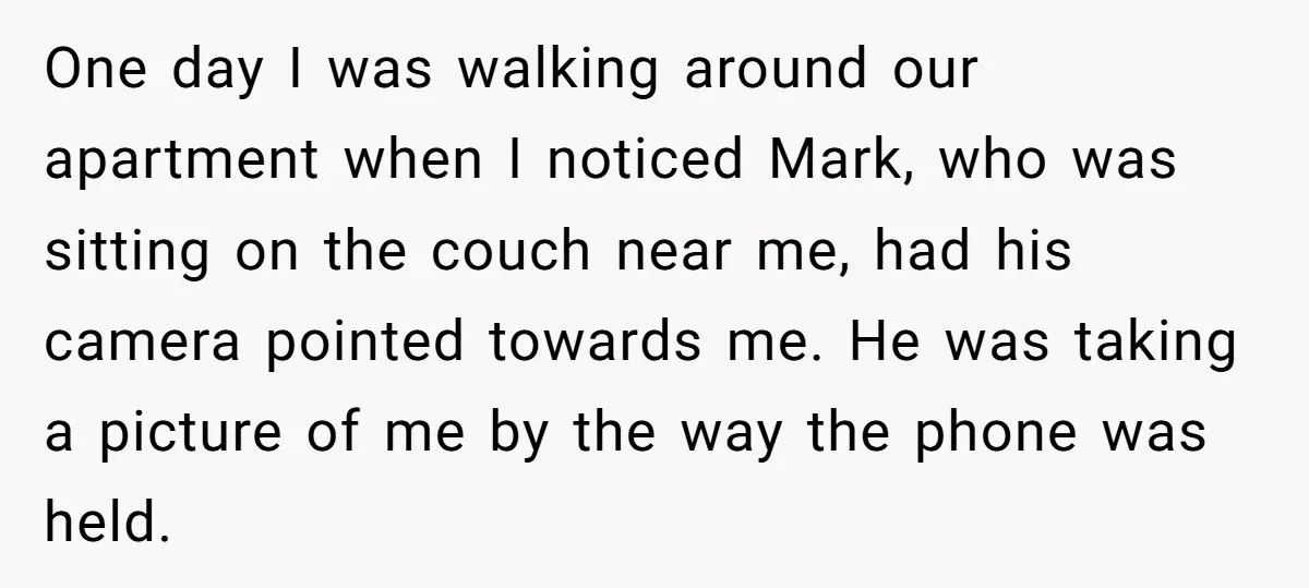 One day I was walking around our apartment when I noticed Mark, who was sitting on the couch near me, had his camera pointed towards me. He was taking a...