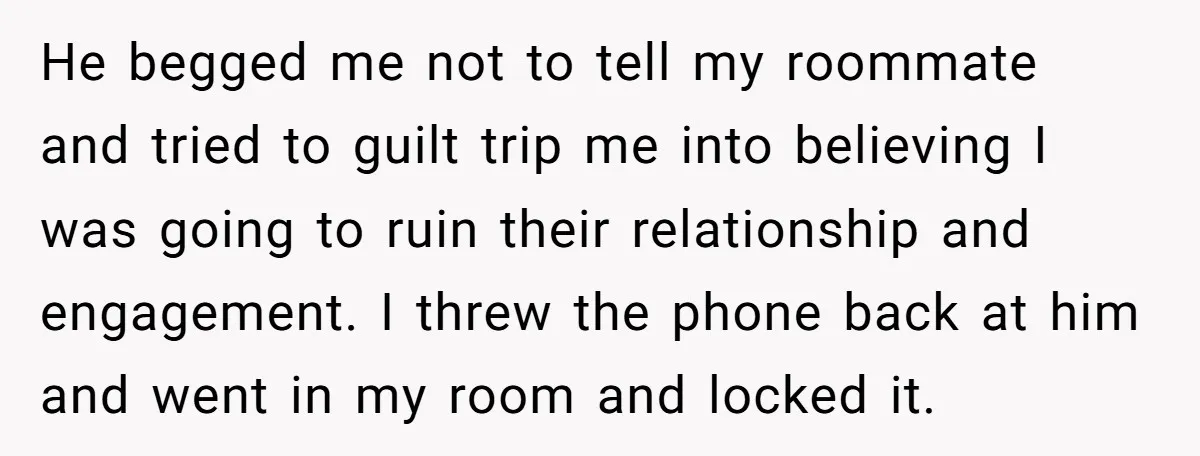 He begged me not to tell my roommate and tried to guilt trip me into believing I was going to ruin their relationship and engagement. I threw the phone back...