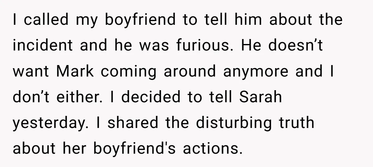 I called my boyfriend to tell him about the incident and he was furious. He doesn’t want Mark coming around anymore and I don’t either. I decided to tell Sarah...