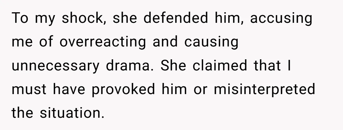 To my shock, she defended him, accusing me of overreacting and causing unnecessary drama. She claimed that I must have provoked him or misinterpreted the situation.