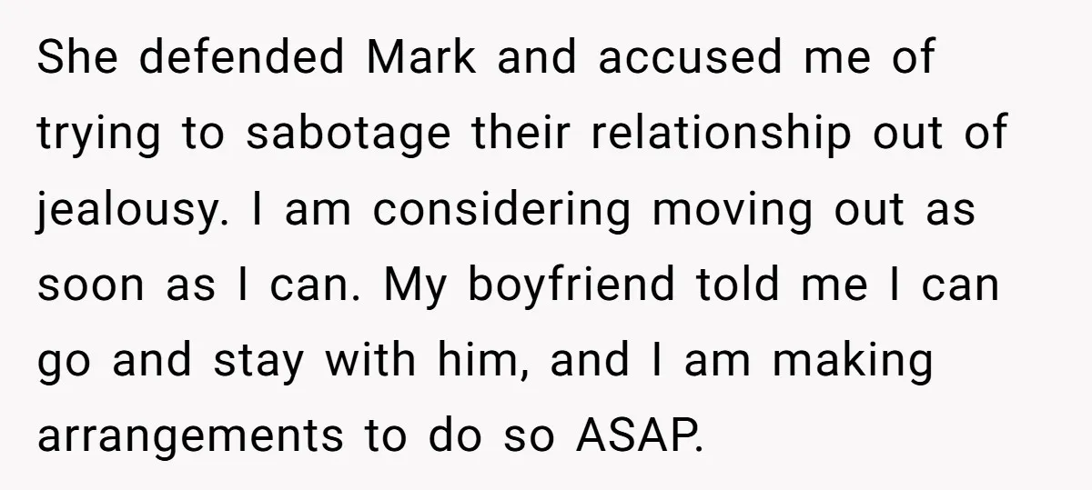 She defended Mark and accused me of trying to sabotage their relationship out of jealousy. I am considering moving out as soon as I can. My boyfriend told me I...