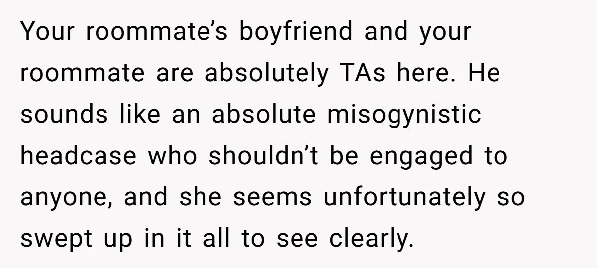 Your roommate’s boyfriend and your roommate are absolutely TAs here. He sounds like an absolute misogynistic headcase who shouldn’t be engaged to anyone, and she seems unfortunately so swept up...