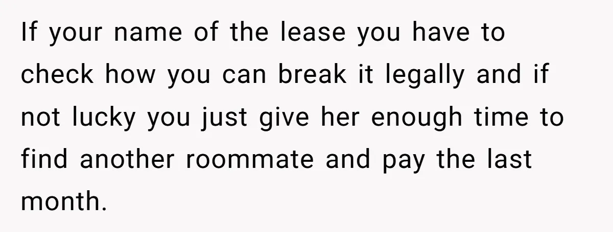 If your name of the lease you have to check how you can break it legally and if not lucky you just give her enough time to find another roommate...