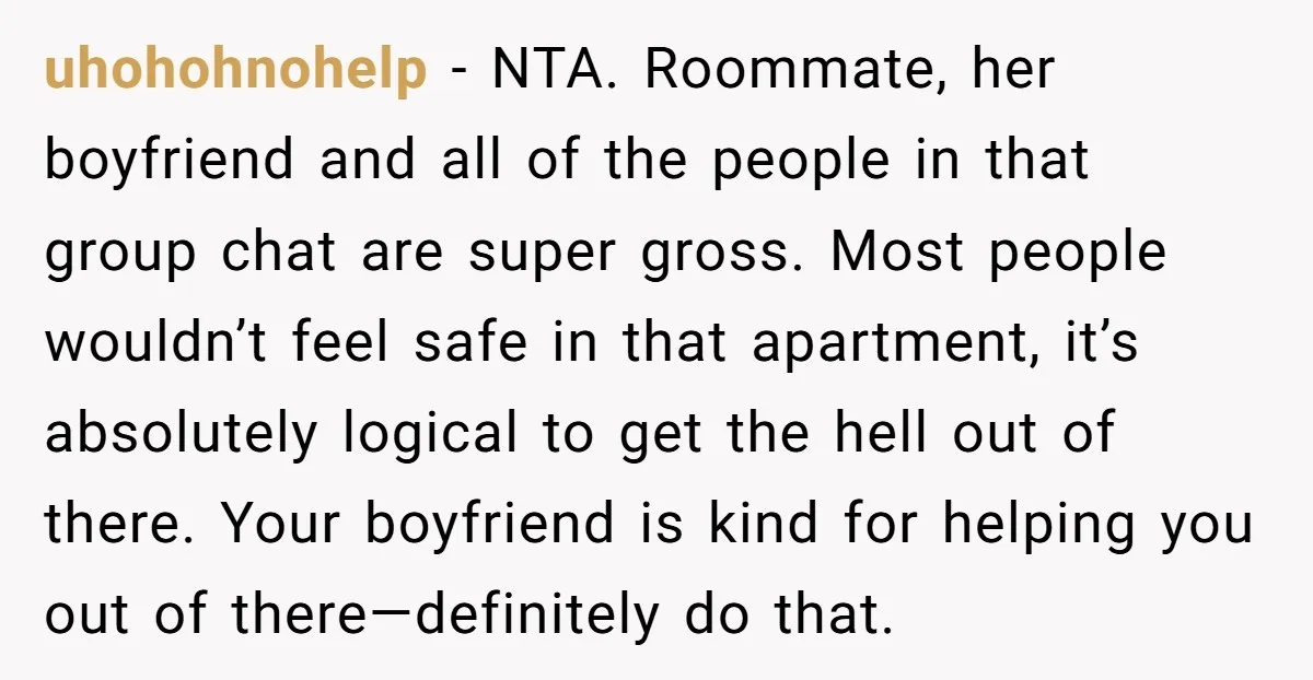 uhohohnohelp − NTA. Roommate, her boyfriend and all of the people in that group chat are super gross. Most people wouldn’t feel safe in that apartment, it’s absolutely logical to...