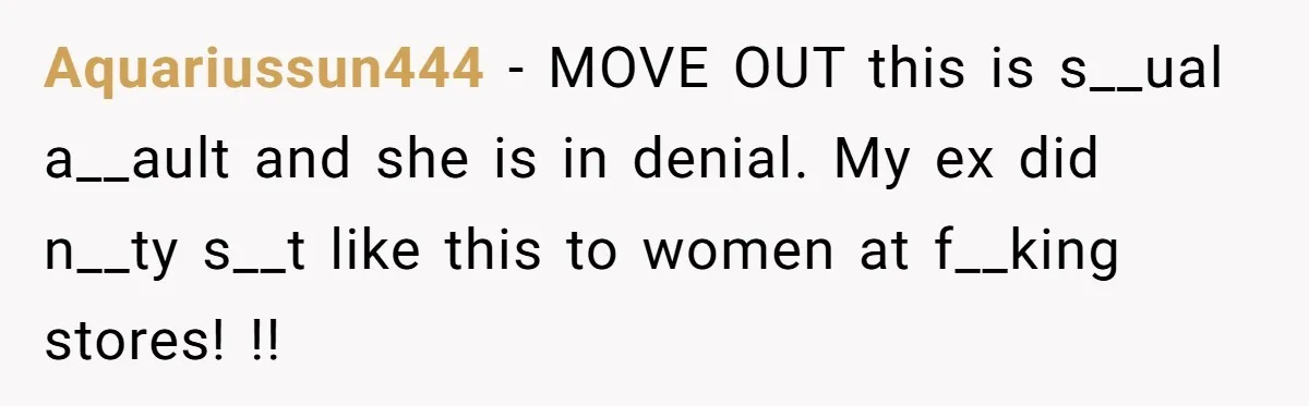 Aquariussun444 − MOVE OUT this is s__ual a__ault and she is in denial. My ex did n__ty s__t like this to women at f__king stores! !!