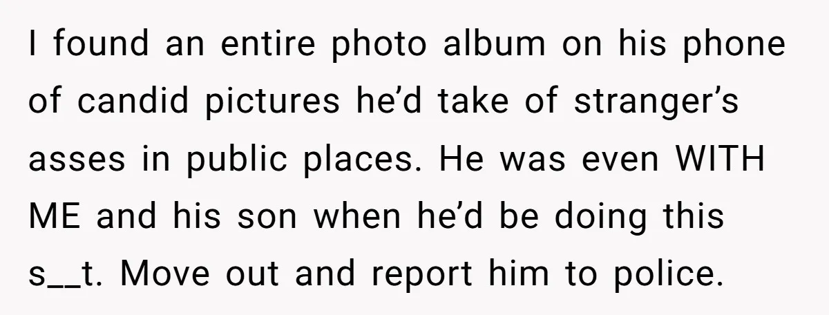 I found an entire photo album on his phone of candid pictures he’d take of stranger’s asses in public places. He was even WITH ME and his son when he’d...