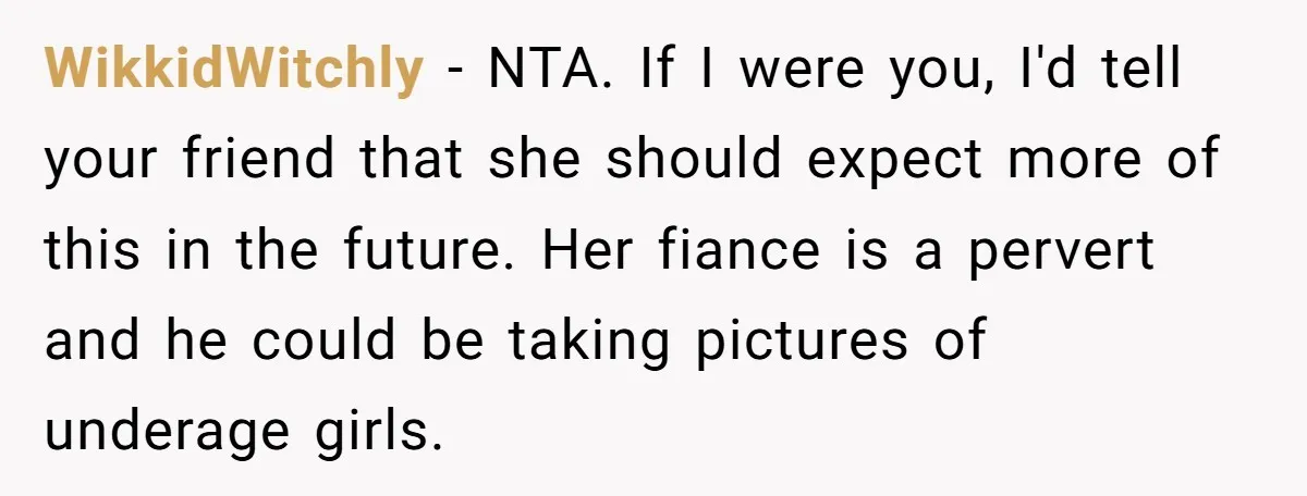 WikkidWitchly − NTA. If I were you, I'd tell your friend that she should expect more of this in the future. Her fiance is a pervert and he could be...