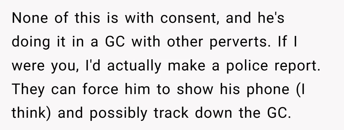 None of this is with consent, and he's doing it in a GC with other perverts. If I were you, I'd actually make a police report. They can force him...