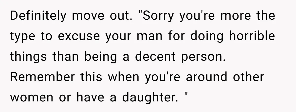 Definitely move out. "Sorry you're more the type to excuse your man for doing horrible things than being a decent person. Remember this when you're around other women or have...