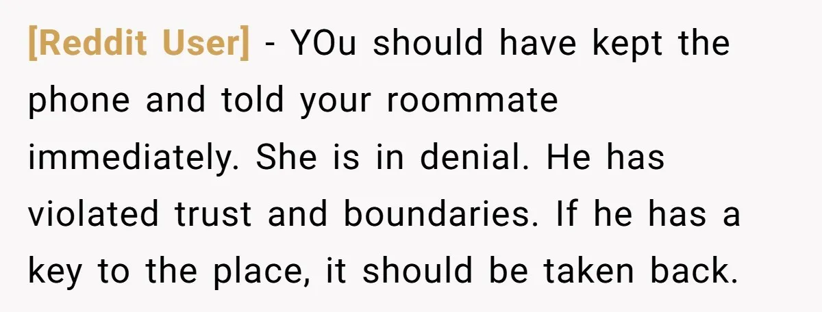 [Reddit User] − YOu should have kept the phone and told your roommate immediately. She is in denial. He has violated trust and boundaries. If he has a key to...