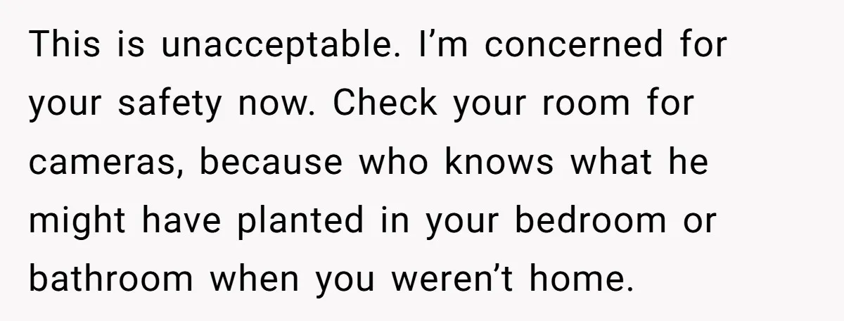 This is unacceptable. I’m concerned for your safety now. Check your room for cameras, because who knows what he might have planted in your bedroom or bathroom when you weren’t...