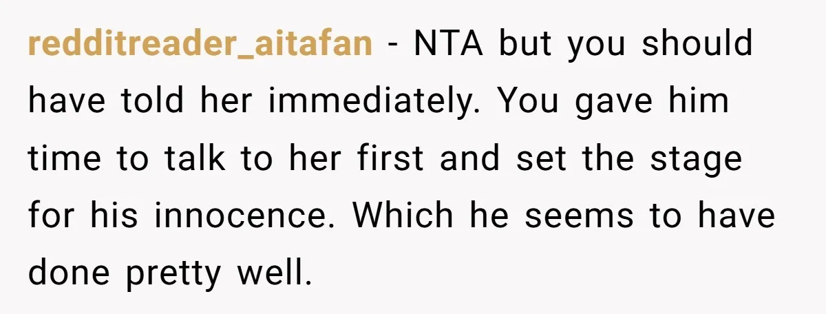 redditreader_aitafan − NTA but you should have told her immediately. You gave him time to talk to her first and set the stage for his innocence. Which he seems to...