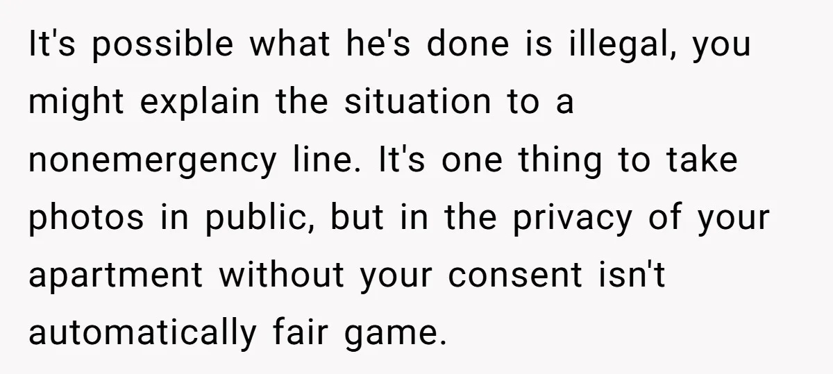 It's possible what he's done is illegal, you might explain the situation to a nonemergency line. It's one thing to take photos in public, but in the privacy of your...