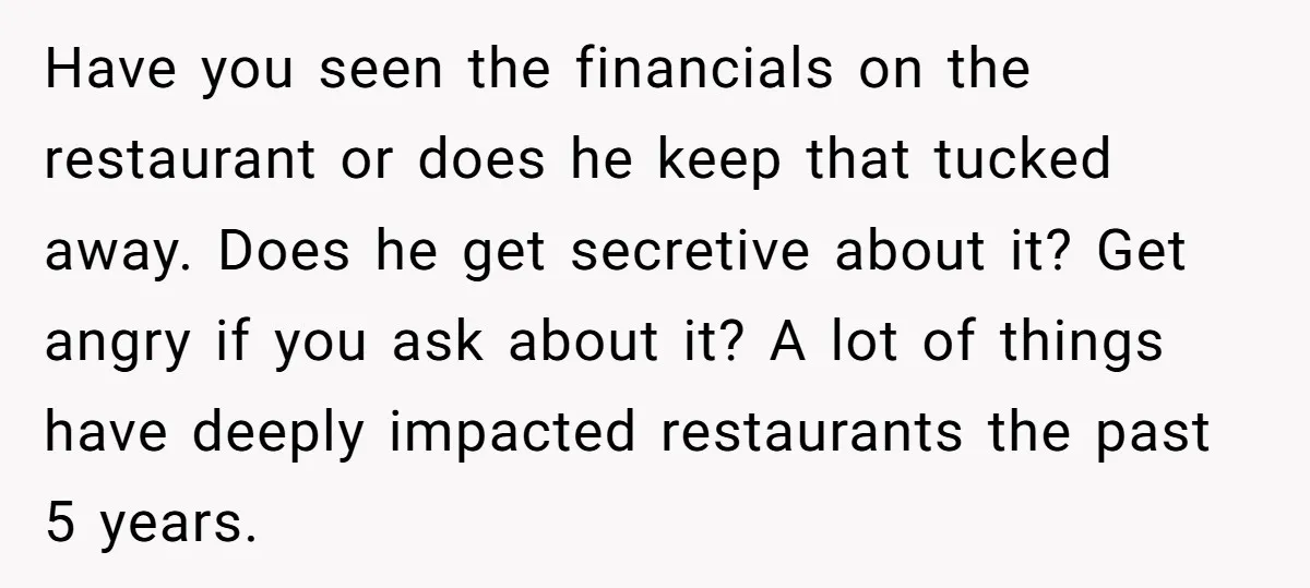 Have you seen the financials on the restaurant or does he keep that tucked away. Does he get secretive about it? Get angry if you ask about it? A lot...