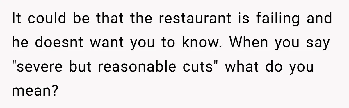 It could be that the restaurant is failing and he doesnt want you to know. When you say "severe but reasonable cuts" what do you mean?