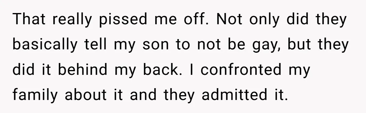 That really pissed me off. Not only did they basically tell my son to not be gay, but they did it behind my back. I confronted my family about it...