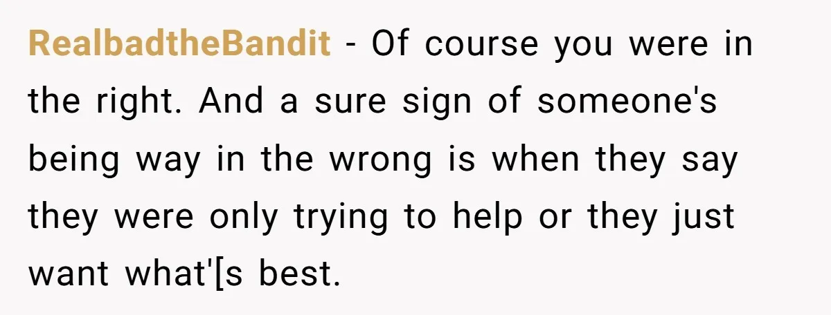 RealbadtheBandit − Of course you were in the right. And a sure sign of someone's being way in the wrong is when they say they were only trying to help...