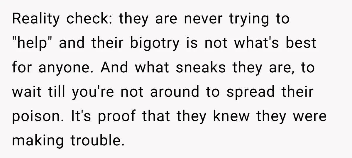 Reality check: they are never trying to "help" and their bigotry is not what's best for anyone. And what sneaks they are, to wait till you're not around to spread...