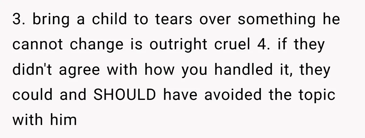 3. bring a child to tears over something he cannot change is outright cruel 4. if they didn't agree with how you handled it, they could and SHOULD have avoided...