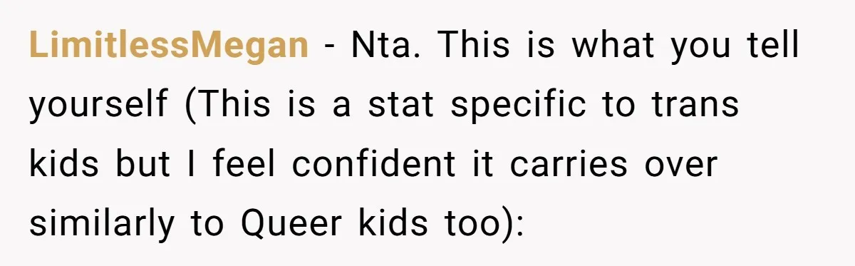 LimitlessMegan − Nta. This is what you tell yourself (This is a stat specific to trans kids but I feel confident it carries over similarly to Queer kids too):