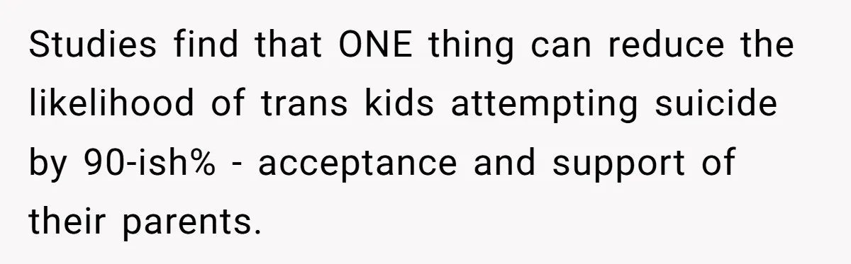 Studies find that ONE thing can reduce the likelihood of trans kids attempting suicide by 90-ish% - acceptance and support of their parents.