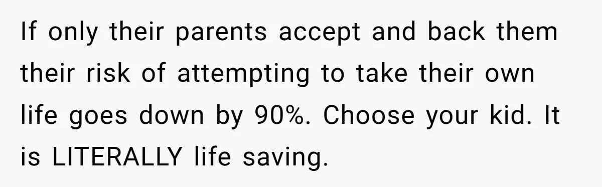 If only their parents accept and back them their risk of attempting to take their own life goes down by 90%. Choose your kid. It is LITERALLY life saving.
