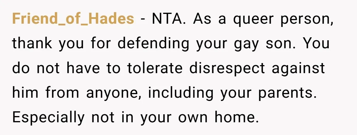 Friend_of_Hades − NTA. As a queer person, thank you for defending your gay son. You do not have to tolerate disrespect against him from anyone, including your parents. Especially not...