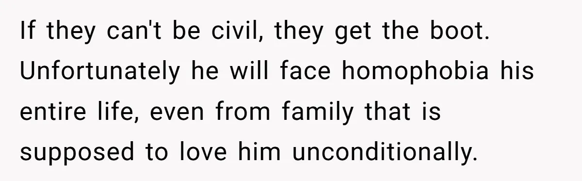 If they can't be civil, they get the boot. Unfortunately he will face homophobia his entire life, even from family that is supposed to love him unconditionally.