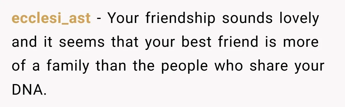 ecclesi_ast − Your friendship sounds lovely and it seems that your best friend is more of a family than the people who share your DNA.