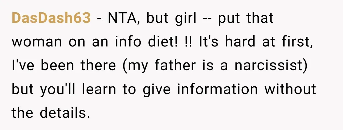 DasDash63 − NTA, but girl -- put that woman on an info diet! !! It's hard at first, I've been there (my father is a narcissist) but you'll learn to...