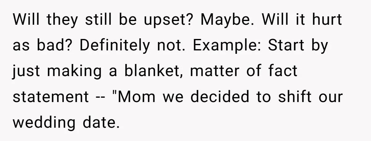 Will they still be upset? Maybe. Will it hurt as bad? Definitely not. Example: Start by just making a blanket, matter of fact statement -- "Mom we decided to shift...