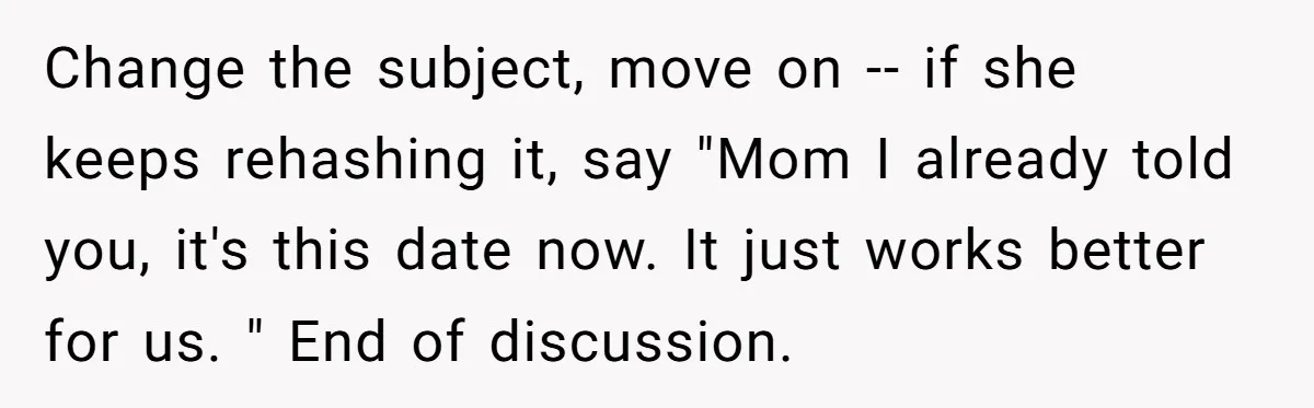 Change the subject, move on -- if she keeps rehashing it, say "Mom I already told you, it's this date now. It just works better for us. " End of...