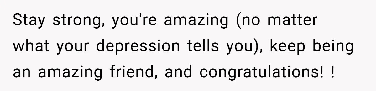 Stay strong, you're amazing (no matter what your depression tells you), keep being an amazing friend, and congratulations! !